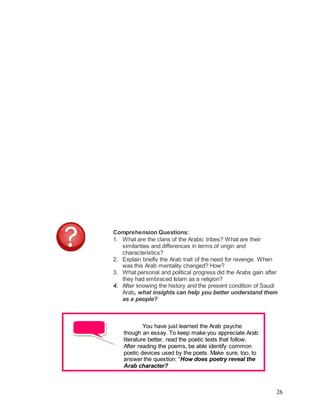 26
Comprehension Questions:
1. What are the clans of the Arabic tribes? What are their
similarities and differences in terms of origin and
characteristics?
2. Explain briefly the Arab trait of the need for revenge. When
was this Arab mentality changed? How?
3. What personal and political progress did the Arabs gain after
they had embraced Islam as a religion?
4. After knowing the history and the present condition of Saudi
Arab, what insights can help you better understand them
as a people?
You have just learned the Arab psyche
though an essay. To keep make you appreciate Arab
literature better, read the poetic texts that follow.
After reading the poems, be able identify common
poetic devices used by the poets. Make sure, too, to
answer the question: “How does poetry reveal the
Arab character?
 