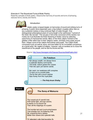 27
Exercise 4: The Sound and Turns of Arab Poetry
Read the samples of Arab poetry. Observe the harmony of sounds and turns of phrasing,
stanzaic forms, brevity and theme.
Introduction
Arabic poetry is based largely on harmonies of sound and striking turns of
phrasing. A poet's fame depended upon a few brilliant couplets rather than on
any sustained melody or long-continued flight of noble thought. One
distinguished philosophical poem of some length is the well-known "Lament of
the Vizier Abu Ismael." This we give in full at the conclusion of this section; but
mainly we must illustrate the finest flowering of Arabic verse by selecting
specimens of characteristic brevity. Many of the Arab caliphs inclined to the
gaieties of life rather than to their religious duties, and kept many poets around
them. Indeed some of the caliphs themselves were poets: The Caliph Walid
composed music as well as verse; and was hailed by his immediate companions
as a great artist. His neglect of religion, however, was so reckless as to rouse the
resentment of his people, and he lost his throne and life.
Source: http://www.thenagain.info/Classes/Sources/ArabPoetry.html
Not always wealth, not always force
A splendid destiny commands;
The lordly vulture gnaws the corpse
That rots upon yon barren sands.
Nor want, nor weakness still conspires
To bind us to a sordid state;
The fly that with a touch expires
Sips honey from the royal plate.
----The Holy Imam Shafay
On FatalismPoem 1
The russet suit of camel's hair,
With spirits light, and eye serene,
Is dearer to my bosom far
Than all the trappings of a queen.
The humble tent and murmuring breeze
That whistles thro' its fluttering wall,
My unaspiring fancy please
Better than towers and splendid halls.
Th' attendant colts that bounding fly
The Song of Maisuna
Poem 2
 