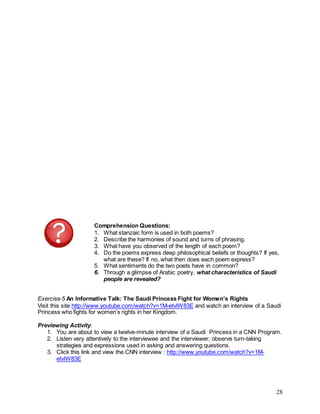 28
Comprehension Questions:
1. What stanzaic form is used in both poems?
2. Describe the harmonies of sound and turns of phrasing.
3. What have you observed of the length of each poem?
4. Do the poems express deep philosophical beliefs or thoughts? If yes,
what are these? If no, what then does each poem express?
5. What sentiments do the two poets have in common?
6. Through a glimpse of Arabic poetry, what characteristics of Saudi
people are revealed?
Exercise 5 An Informative Talk: The Saudi Princess Fight for Women’s Rights
Visit this site http://www.youtube.com/watch?v=1M-etvlW83E and watch an interview of a Saudi
Princess who fights for women’s rights in her Kingdom.
Previewing Activity:
1. You are about to view a twelve-minute interview of a Saudi Princess in a CNN Program.
2. Listen very attentively to the interviewee and the interviewer; observe turn-taking
strategies and expressions used in asking and answering questions.
3. Click this link and view the CNN interview : http://www.youtube.com/watch?v=1M-
etvlW83E
 