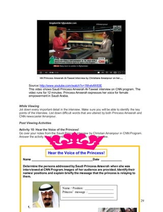 29
Source: http://www.youtube.com/watch?v=1M-etvlW83E
This video shows Saudi Princess Ameerah Al-Taweel interview on CNN program. The
video runs for 12 minutes. Princess Ameerah expresses her voice for female
empowerment in Saudi Arabia.
While Viewing
Jot down every important detail in the interview. Make sure you will be able to identify the key
points of the interview. List down difficult words that are uttered by both Princess Ameerah and
CNN newscaster Amanpour.
Post Viewing Activities
Activity 10: Hear the Voice of the Princess!
Go over your notes from the Saudi Princess interview by Christian Amanpour in CNN Program.
Answer the activity sheet on identifying the audience of the interview.
Name ______________________________________Date _____________
Determine the persons addressed by Saudi Princess Ameerah when she was
interviewed at CNN Program. Images of her audience are provided. Identifytheir
names/ positions and explain briefly the message that the princess is relaying to
them.
1.
Hear the Voice of the Princess!
Name / Position: __________________
Princess’ message : ________________
________________________________
 