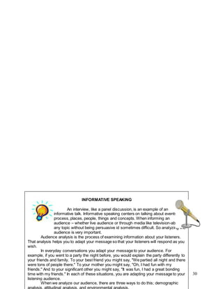 30
INFORMATIVE SPEAKING
An interview, like a panel discussion, is an example of an
informative talk. Informative speaking centers on talking about events,
process, places, people, things and concepts. When informing an
audience – whether live audience or through media like television-about
any topic without being persuasive id sometimes difficult. So analyzing the
audience is very important.
Audience analysis is the process of examining information about your listeners.
That analysis helps you to adapt your message so that your listeners will respond as you
wish.
In everyday conversations you adapt your message to your audience. For
example, if you went to a party the night before, you would explain the party differently to
your friends and family. To your best friend you might say, "We partied all night and there
were tons of people there." To your mother you might say, "Oh, I had fun with my
friends." And to your significant other you might say, "It was fun, I had a great bonding
time with my friends." In each of these situations, you are adapting your message to your
listening audience.
When we analyze our audience, there are three ways to do this; demographic
analysis, attitudinal analysis, and environmental analysis.
 