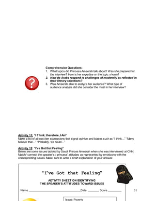 31
Comprehension Questions:
1. What topics did Princess Ameerah talk about? Was she prepared for
the interview? How is her expertise on the topic shown?
2. How do Arabs respond to challenges of modernity as reflected in
their literary selections?
3. Was Ameerah able to analyze her audience? What type of
audience analysis did she consider the most in her interview?
Activity 11: “I Think; therefore, I Am”
Make a list of at least ten expressions that signal opinion and biases such as “I think…” “Many
believe that…” “Probably, we could…”
Activity 12: “I’ve Got that Feeling”
Below are some issues tackled by Saudi Princes Ameerah when she was interviewed at CNN.
Match/ connect the speaker’s / princess’ attitudes as represented by emoticons with the
corresponding issues. Make sure to write a short explanation of your answer.
“I’ve Got that Feeling”
ACTIVITY SHEET ON IDENTIFYING
THE SPEAKER’S ATTITUDES TOWARD ISSUES
Name __________________________________Date _______ Score _________
Issue: Poverty
 