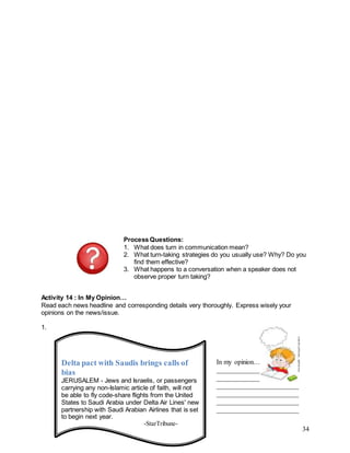 34
Process Questions:
1. What does turn in communication mean?
2. What turn-taking strategies do you usually use? Why? Do you
find them effective?
3. What happens to a conversation when a speaker does not
observe proper turn taking?
Activity 14 : In My Opinion…
Read each news headline and corresponding details very thoroughly. Express wisely your
opinions on the news/issue.
1.
Delta pact with Saudis brings calls of
bias
JERUSALEM - Jews and Israelis, or passengers
carrying any non-Islamic article of faith, will not
be able to fly code-share flights from the United
States to Saudi Arabia under Delta Air Lines' new
partnership with Saudi Arabian Airlines that is set
to begin next year.
-StarTribune-
In my opinion…
________________________
________________________
________________________
________________________
________________________
________________________
 