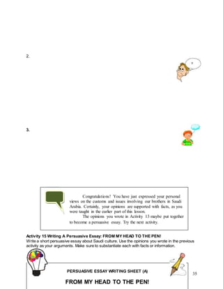 35
2.
3.
Activity 15 Writing A Persuasive Essay: FROM MY HEAD TO THE PEN!
Write a short persuasive essay about Saudi culture. Use the opinions you wrote in the previous
activity as your arguments. Make sure to substantiate each with facts or information.
Congratulations! You have just expressed your personal
views on the customs and issues involving our brothers in Saudi
Arabia. Certainly, your opinions are supported with facts, as you
were taught in the earlier part of this lesson.
The opinions you wrote in Activity 13 maybe put together
to become a persuasive essay. Try the next activity.
PERSUASIVE ESSAY WRITING SHEET (A)
FROM MY HEAD TO THE PEN!
 