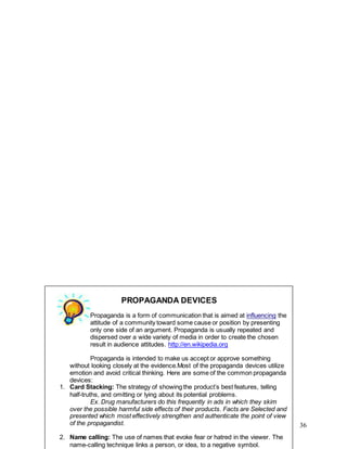 36
PROPAGANDA DEVICES
Propaganda is a form of communication that is aimed at influencing the
attitude of a community toward some cause or position by presenting
only one side of an argument. Propaganda is usually repeated and
dispersed over a wide variety of media in order to create the chosen
result in audience attitudes. http://en.wikipedia.org
Propaganda is intended to make us accept or approve something
without looking closely at the evidence.Most of the propaganda devices utilize
emotion and avoid critical thinking. Here are some of the common propaganda
devices:
1. Card Stacking: The strategy of showing the product’s best features, telling
half-truths, and omitting or lying about its potential problems.
Ex. Drug manufacturers do this frequently in ads in which they skim
over the possible harmful side effects of their products. Facts are Selected and
presented which most effectively strengthen and authenticate the point of view
of the propagandist.
2. Name calling: The use of names that evoke fear or hatred in the viewer. The
name-calling technique links a person, or idea, to a negative symbol.
 