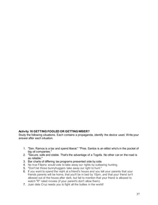 37
Activity 16 GETTING FOOLED OR GETTING WISER?
Study the following situations. Each contains a propaganda, identify the device used. Write your
answer after each situation.
1. "Sen. Ramos is a tax and spend liberal." "Pres. Santos is an elitist who's in the pocket of
big oil companies."
2. "Secure, safe and stable. That's the advantage of a Togofa. No other car on the road is
as reliable."
3. Bar charts of differing tax programs presented side by side.
4. No true Filipino would vote to take away our rights by outlawing hunting.
5. "Don't let those bunnyhuggers take away our right to hunt."
6. If you want to spend the night at a friend's house and you tell your parents that your
friends parents will be home, that you'll be in bed by 10pm, and that your friend isn't
allowed out of the house after dark, but fail to mention that your friend is allowed to
watch "R" rated movies (if your parent's don't allow them).
7. Juan dela Cruz needs you to fight all the bullies in the world!
 