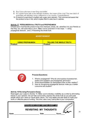 38
8. Buy Coca cola now in new King size bottle!
9. It’s a great honor talk to the talented students, the cream of the crop! This new batch of
graduates will definitely bring a difference in our country. Congratulations!
10. A brand of snack food is loaded with sugar (and calories). The commercial boasts that
the product is low in fat, which implies that it is also low in calories.
Activity 17 PERSUASION thru TRUTH and PROPAGANDA
Choose your most favorite product-may it be shampoo, shoes, etc. advertise it to your friends so
that they, too, will subscribe or use it. Make sure to promote it in two ways : 1. Using
propaganda device/s , and 2. Presenting the whole truth.
ADVERTISEMENT
USING PROPAGANDA TELLING THE WHOLE TRUTH
Product: Product:
Process Questions:
1. What is propaganda? Why do unscrupulous businessmen,
writers and speakers use propaganda gimmicks?
2. What responsibilities do newspapers have to their readers?
3. How do recognizing propaganda devices make you a better
consumer and student?
Activity 18 Revising Persuasive Essay
Read again your output in Activity 15. Make sure to develop credibility as a writer by eliminating
biases in your opinions. Do not hide some truths; express the whole truth as you persuade
people about your views on Saudi Arab culture. You may delete and add ideas to make your
work a n effective piece of writing. This time, add a very catchy title to your composition.
PERSUASIVE ESSAY WRITING SHEET (B)
REVISITING MY THOUGHTS
Name ____________________________ Date _____________ Score____
 