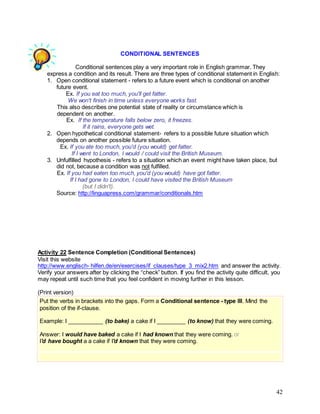 42
CONDITIONAL SENTENCES
Conditional sentences play a very important role in English grammar. They
express a condition and its result. There are three types of conditional statement in English:
1. Open conditional statement - refers to a future event which is conditional on another
future event.
Ex. If you eat too much, you'll get fatter.
We won't finish in time unless everyone works fast.
This also describes one potential state of reality or circumstance which is
dependent on another.
Ex. If the temperature falls below zero, it freezes.
If it rains, everyone gets wet.
2. Open hypothetical conditional statement- refers to a possible future situation which
depends on another possible future situation.
Ex. If you ate too much, you'd (you would) get fatter.
If I went to London, I would / could visit the British Museum.
3. Unfulfilled hypothesis - refers to a situation which an event might have taken place, but
did not, because a condition was not fulfilled.
Ex. If you had eaten too much, you'd (you would) have got fatter.
If I had gone to London, I could have visited the British Museum
(but I didn't).
Source: http://linguapress.com/grammar/conditionals.htm
Activity 22 Sentence Completion (Conditional Sentences)
Visit this website
http://www.englisch- hilfen.de/en/exercises/if_clauses/type_3_mix2.htm and answer the activity.
Verify your answers after by clicking the “check” button. If you find the activity quite difficult, you
may repeat until such time that you feel confident in moving further in this lesson.
(Print version)
Put the verbs in brackets into the gaps. Form a Conditional sentence - type III. Mind the
position of the if-clause.
Example: I ___________ (to bake) a cake if I _________ (to know) that they were coming.
Answer: I would have baked a cake if I had known that they were coming. or
I'd have bought a a cake if I'd known that they were coming.
 