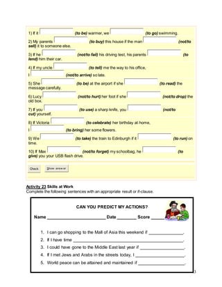 43
1) If it (to be) warmer, we (to go) swimming.
2) My parents (to buy) this house if the man (not/to
sell) it to someone else.
3) If he (not/to fail) his driving test, his parents (to
lend) him their car.
4) If my uncle (to tell) me the way to his office,
I (not/to arrive) so late.
5) She (to be) at the airport if she (to read) the
message carefully.
6) Lucy (not/to hurt) her foot if she (not/to drop) the
old box.
7) If you (to use) a sharp knife, you (not/to
cut) yourself.
8) If Victoria (to celebrate) her birthday at home,
I (to bring) her some flowers.
9) We (to take) the train to Edinburgh if it (to run) on
time.
10) If Max (not/to forget) my schoolbag, he (to
give) you your USB flash drive.
Check Show answ er
Activity 23 Skills at Work
Complete the following sentences with an appropriate result or if-clause.
CAN YOU PREDICT MY ACTIONS?
Name ________________________ Date ________ Score _________
1. I can go shopping to the Mall of Asia this weekend if ______________.
2. If I have time _____________________________________________.
3. I could have gone to the Middle East last year if __________________.
4. If I met Jews and Arabs in the streets today, I ____________________.
5. World peace can be attained and maintained if ___________________.
 