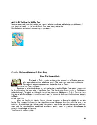 44
Activity 24 Visiting the Middle East
Write a paragraph describing what you can do, what you will see and what you might need if
you visit one country in the Middle East. Give your paragraph a title.
Use if-clauses and result clauses in your paragraph.
Exercise 6 Hebrew Literature:A Short Story
Bible:The Story of Ruth
The book of Ruth contains an interesting story about a Moabite woman
who was redeemed into a Hebrew family. The book may have been written by
Samuel and was probably penned during the time of David.
A Dreadful Time in a Strange Country
Because of a famine in Israel, a Hebrew family moved to Moab. This was a country not
far from Israel on the east side of the Dead Sea. The family was from the city of Bethlehem-
judah in Israel. Elimelech and his wife Naomi had two sons, Mahlon and Chilion. Each of them
married a wife from Moab. In time Elimelech and his two sons died which left the three widows
in Moab.
A new beginning
After her husband’s death, Naomi planned to return to Bethlehem-judah to be with
family. She prepared to leave her two daughters-in-law. However, they begged to be able to go
with her. She said that she had no more children and even if she were to marry again and bear
sons that the two daughters would not be able to wait for them to grow up. She planned to
return to Israel alone and empty.
True love and selfless giving
 