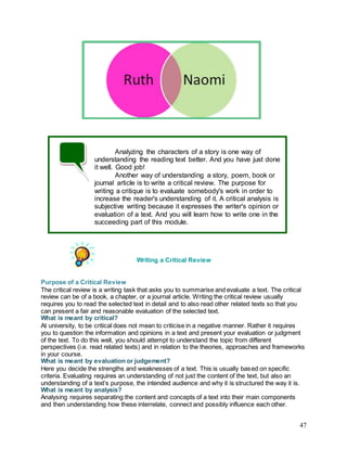 47
Writing a Critical Review
Purpose of a Critical Review
The critical review is a writing task that asks you to summarise and evaluate a text. The critical
review can be of a book, a chapter, or a journal article. Writing the critical review usually
requires you to read the selected text in detail and to also read other related texts so that you
can present a fair and reasonable evaluation of the selected text.
What is meant by critical?
At university, to be critical does not mean to criticise in a negative manner. Rather it requires
you to question the information and opinions in a text and present your evaluation or judgment
of the text. To do this well, you should attempt to understand the topic from different
perspectives (i.e. read related texts) and in relation to the theories, approaches and frameworks
in your course.
What is meant by evaluation or judgement?
Here you decide the strengths and weaknesses of a text. This is usually based on specific
criteria. Evaluating requires an understanding of not just the content of the text, but also an
understanding of a text’s purpose, the intended audience and why it is structured the way it is.
What is meant by analysis?
Analysing requires separating the content and concepts of a text into their main components
and then understanding how these interrelate, connect and possibly influence each other.
Analyzing the characters of a story is one way of
understanding the reading text better. And you have just done
it well. Good job!
Another way of understanding a story, poem, book or
journal article is to write a critical review. The purpose for
writing a critique is to evaluate somebody's work in order to
increase the reader's understanding of it. A critical analysis is
subjective writing because it expresses the writer's opinion or
evaluation of a text. And you will learn how to write one in the
succeeding part of this module.
 