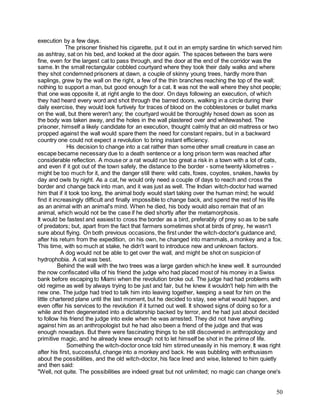 50
execution by a few days.
The prisoner finished his cigarette, put it out in an empty sardine tin which served him
as ashtray, sat on his bed, and looked at the door again. The spaces between the bars were
fine, even for the largest cat to pass through, and the door at the end of the corridor was the
same. In the small rectangular cobbled courtyard where they took their daily walks and where
they shot condemned prisoners at dawn, a couple of skinny young trees, hardly more than
saplings, grew by the wall on the right, a few of the thin branches reaching the top of the wall;
nothing to support a man, but good enough for a cat. It was not the wall where they shot people;
that one was opposite it, at right angle to the door. On days following an execution, of which
they had heard every word and shot through the barred doors, walking in a circle during their
daily exercise, they would look furtively for traces of blood on the cobblestones or bullet marks
on the wall, but there weren't any; the courtyard would be thoroughly hosed down as soon as
the body was taken away, and the holes in the wall plastered over and whitewashed. The
prisoner, himself a likely candidate for an execution, thought calmly that an old mattress or two
propped against the wall would spare them the need for constant repairs, but in a backward
country one could not expect a revolution to bring instant efficiency.
His decision to change into a cat rather than some other small creature in case an
escape became necessary due to a death sentence or a long prison term was reached after
considerable reflection. A mouse or a rat would run too great a risk in a town with a lot of cats,
and even if it got out of the town safely, the distance to the border - some twenty kilometres -
might be too much for it, and the danger still there: wild cats, foxes, coyotes, snakes, hawks by
day and owls by night. As a cat, he would only need a couple of days to reach and cross the
border and change back into man, and it was just as well. The Indian witch-doctor had warned
him that if it took too long, the animal body would start taking over the human mind; he would
find it increasingly difficult and finally impossible to change back, and spend the rest of his life
as an animal with an animal's mind. When he died, his body would also remain that of an
animal, which would not be the case if he died shortly after the metamorphosis.
It would be fastest and easiest to cross the border as a bird, preferably of prey so as to be safe
of predators; but, apart from the fact that farmers sometimes shot at birds of prey, he wasn't
sure about flying. On both previous occasions, the first under the witch-doctor's guidance and,
after his return from the expedition, on his own, he changed into mammals, a monkey and a fox.
This time, with so much at stake, he didn't want to introduce new and unknown factors.
A dog would not be able to get over the wall, and might be shot on suspicion of
hydrophobia. A cat was best.
Behind the wall with the two trees was a large garden which he knew well. It surrounded
the now confiscated villa of his friend the judge who had placed most of his money in a Swiss
bank before escaping to Miami when the revolution broke out. The judge had had problems with
old regime as well by always trying to be just and fair, but he knew it wouldn't help him with the
new one. The judge had tried to talk him into leaving together, keeping a seat for him on the
little chartered plane until the last moment, but he decided to stay, see what would happen, and
even offer his services to the revolution if it turned out well. It showed signs of doing so for a
while and then degenerated into a dictatorship backed by terror, and he had just about decided
to follow his friend the judge into exile when he was arrested. They did not have anything
against him as an anthropologist but he had also been a friend of the judge and that was
enough nowadays. But there were fascinating things to be still discovered in anthropology and
primitive magic, and he already knew enough not to let himself be shot in the prime of life.
Something the witch-doctor once told him stirred uneasily in his memory. It was right
after his first, successful, change into a monkey and back. He was bubbling with enthusiasm
about the possibilities, and the old witch-doctor, his face lined and wise, listened to him quietly
and then said:
"Well, not quite. The possibilities are indeed great but not unlimited; no magic can change one's
 