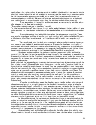 51
destiny beyond a certain extent. A warrior who is to be killed in battle will not escape his fate by
changing into an animal; he will still be killed by an arrow, and the hunter might even turn out to
be the same man who was supposed to kill him in battle." But the prisoner dismissed the
unease without much difficulty. He was a Westerner, and destiny to him was not all that rigid;
one could shape it to a much greater extent than the primitive fatalistic tribes imagined.
There were steps in the corridor and the sergeant, accompanied by a soldier with a
rifle, stopped by his door and unlocked it.
"The captain wants to see you in his office," he said.
"Is it the sentence already?" the prisoner thought as he walked between the two soldiers. It was
quite possible. His interrogation ended almost two weeks before, and the military courts worked
fast.
The captain got up from behind his desk when the prisoner was brought in. There
was another man there, a civilian in a sober grey suit, standing, with his hands behind his back,
a little to one side of the captain's desk. He looked like an official visitor, probably of a high
rank.
The captain took from the desk a document with a large seal and several signatures
and began to read it aloud. It was the death sentence. The prisoner has been found guilty of
cooperation with the old reactionary regime, of anti-revolutionary propaganda, and of failing to
prevent the escape of one of the oppressors of the people (his friend the judge). He had three
days in which to submit an appeal to the President of the Republic if he so wished.
He signed a statement that the sentence has been announced to him and that he
understood it. He said that yes, he would like to avail himself of the opportunity to appeal to the
President, in the hope that the President's generosity and kindness would make him reduce the
sentence. By all means, the captain said kindly; he would have paper and pen delivered to his
cell that very evening.
Back in his cell, the prisoner began to prepare for the metamorphosis. It was mainly mental. He
had to bring himself - this would take two or three days - into the state of absolute belief that at
the end of that period he would change into a cat. Very few people could do it, and it was only
after he had been with the tribe for some weeks that the witch-doctor began to suspect that this
white man who came from a different world to learn their customs might be one of them. The
physical part of the preparation was easy - actually easier in prison than outside. It consisted
mainly of eating very little, practically fasting towards the end, and of not doing anything to
distract the mind from its task. The final part - the silent incantations, the spells, the names of
gods - were merely means to finally plunge the mind so deeply into the conviction that the body
followed suit.
When the block of writing paper, the fountain pen, a candle, and an extra packet of
cigarettes were brought to him with his supper, he thanked the guard and asked whether he
could have just plain bread, preferably dry, and weak tea, or even just water, for the next couple
of days, explaining that his stomach was upset and that diet was the best thing for it. The guard
asked whether he would like to see the doctor. No, he said, it was nothing; he's always had a
nervous, sensitive stomach, and today, what with the death sentence, it was quite entitled to act
up a little. But the whole thing was a misunderstanding and he was confident that the President,
who was a just and wise ruler, would put it right as soon as he has read his appeal.
He finished the appeal the same evening, leaving the couple of corrected drafts in the
writing block to show how hard he had worked on it, and gave the final copy, together with the
writing block, the pen, and the remainder of the candle to the sergeant, who promised to give
the petition to the captain first thing in the morning. He estimated that he now had at least four
days at his disposal - two for the letter to reach the president and two more for the rejection to
arrive - and four days were more than enough.
He went to bed early and before falling asleep lay there for a long time with his eyes
closed imagining himself as a cat: passing through the iron bars, climbing a tree, crossing the
 