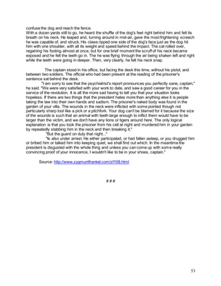 53
confuse the dog and reach the fence.
With a dozen yards still to go, he heard the shuffle of the dog's feet right behind him and felt its
breath on his neck. He leaped and, turning around in mid-air, gave the most frightening screech
he was capable of, and struck. His claws ripped one side of the dog's face just as the dog hit
him with one shoulder, with all its weight and speed behind the impact. The cat rolled over,
regaining his footing almost at once, but for one brief moment the scruff of his neck became
exposed and he felt the teeth go in. The he was flying through the air being shaken left and right
while the teeth were going in deeper. Then, very clearly, he felt his neck snap.
The captain stood in his office, but facing the desk this time, without his pistol, and
between two soldiers. The official who had been present at the reading of the prisoner's
sentence sat behind the desk.
"I am sorry to see that the psychiatrist's report pronounces you perfectly sane, captain,"
he said. "We were very satisfied with your work to date, and saw a good career for you in the
service of the revolution. It is all the more sad having to tell you that your situation looks
hopeless. If there are two things that the president hates more than anything else it is people
taking the law into their own hands and sadism. The prisoner's naked body was found in the
garden of your villa. The wounds in the neck were inflicted with some pointed though not
particularly sharp tool like a pick or a pitchfork. Your dog can't be blamed for it because the size
of the wounds is such that an animal with teeth large enough to inflict them would have to be
larger than the victim, and we don't have any lions or tigers around here. The only logical
explanation is that you took the prisoner from his cell at night and murdered him in your garden
by repeatedly stabbing him in the neck and then breaking it."
"But the guard on duty that night..."
"Is also under arrest. He either participated, or had fallen asleep, or you drugged him
or bribed him or talked him into keeping quiet; we shall find out which. In the meantime the
president is disgusted with the whole thing and unless you can come up with some really
convincing proof of your innocence, I wouldn't like to be in your shoes, captain."
Source: http://www.zygmuntfrankel.com/zf108.html
# # #
 