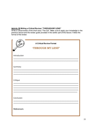 55
Activity 28 Writing a Critical Review:“THROUGHMY LENS”
Write a critical review of the short story “The Cat”. Make sure to apply your knowledge in the
previous lesson and the review guide provided in the earlier part of this lesson. Follow the
format of the review
A Critical Review Format
“THROUGH MY LENS”
Introduction
_____________________________________________________________
_____________________________________________________________
Summary
_____________________________________________________________
_____________________________________________________________
_____________________________________________________________
Critique
_____________________________________________________________
_____________________________________________________________
_____________________________________________________________
_____________________________________________________________
____________________________________________________________
Conclusion
_____________________________________________________________
_____________________________________________________________
Reference/s
 