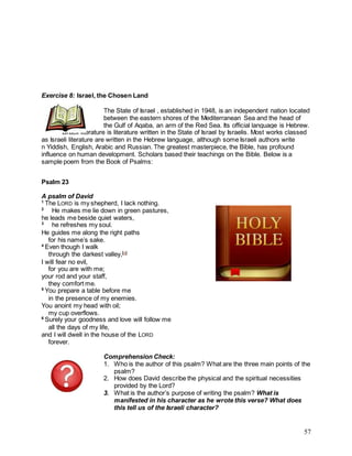 57
Exercise 8: Israel, the Chosen Land
The State of Israel , established in 1948, is an independent nation located
between the eastern shores of the Mediterranean Sea and the head of
the Gulf of Aqaba, an arm of the Red Sea. Its official language is Hebrew.
Israeli literature is literature written in the State of Israel by Israelis. Most works classed
as Israeli literature are written in the Hebrew language, although some Israeli authors write
n Yiddish, English, Arabic and Russian. The greatest masterpiece, the Bible, has profound
influence on human development. Scholars based their teachings on the Bible. Below is a
sample poem from the Book of Psalms:
Psalm 23
A psalm of David
1
The LORD is my shepherd, I lack nothing.
2
He makes me lie down in green pastures,
he leads me beside quiet waters,
3
he refreshes my soul.
He guides me along the right paths
for his name’s sake.
4
Even though I walk
through the darkest valley,[a]
I will fear no evil,
for you are with me;
your rod and your staff,
they comfort me.
5
You prepare a table before me
in the presence of my enemies.
You anoint my head with oil;
my cup overflows.
6
Surely your goodness and love will follow me
all the days of my life,
and I will dwell in the house of the LORD
forever.
Comprehension Check:
1. Who is the author of this psalm? What are the three main points of the
psalm?
2. How does David describe the physical and the spiritual necessities
provided by the Lord?
3. What is the author’s purpose of writing the psalm? What is
manifested in his character as he wrote this verse? What does
this tell us of the Israeli character?
 