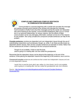 58
COMPLEX AND COMPOUND-COMPLEX SENTENCES
IN COMMUNICATION BREAKDOWN
Communication is a process beginning with a sender who encodes the message
and passes it through some channel to the receiver who decodes the message.
Communication is fruitful if and only if the messages sent by the sender are interpreted
with same meaning by the receiver. Communication breakdowns often occur in school
and in our personal relationships, for various reasons. And the effects of failed
communication can be very damaging. Information overload can be one of the reasons
for this problem. And using complex and compound-complex sentences can help fix the
problem.
Complex sentences combine one dependent and one independent clause through the use of
subordinating conjunctions such as because, though, as, while, if, etc these are also known as
dependent adverb clauses. Here are two complex sentences as examples to review. Notice how
the two sentences are similar in meaning to the two compound sentences.
Though it's not available, I'd like to read the book.
Janet is going to a meeting after she has visited her grandparents.
Remember that the dependent clause can be placed at the beginning or the end of the
sentence. When placing the dependent clause at the beginning of the sentence, use a comma.
Compound complex sentences are sentences that contain two independent clauses and one
or more dependent clauses.
I would like to read the book which was written by John Handy, but it's not available.
Jane is going to a meeting after she has visited her grandparents who live in Boston.
Source : http://esl.about.com/od/writingadvanced/a/Compound-Complex-Sentence-
Worksheet.htm
 