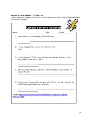 59
Activity 30 FROM SIMPLE TO COMPLEX
Use subordinating conjunctions (though, if, when, because, etc.) to connect the sentences into
one complex sentence.
Complex Sentence Worksheet
Name ___________________________ Date _________ Score _______
1. Henry needs to learn English. I will teach him.
________________________________________________________
________________________________________________________
____________
2. I really enjoyed the concert. The music was too
loud.____________________________________________________
________________________________________________________
______________
3. I prefer to watch TV by streaming over the internet. It allows me to
watch what I want when I want.
________________________________________________________
________________________________________________________
____________________
4. The car was extremely expensive. Bob didn't have much money. He
bought the car.
________________________________________________________
________________________________________________________
____________
5. Sometimes it happens that we have a lot of rain. I put the chairs on the
patio in the garage when we have rain.
________________________________________________________
________________________________________________________
____________________
Source: http://esl.about.com/od/esl-worksheets/a/Complex-Sentence-
Worksheet.htm
 