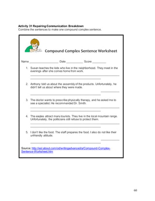60
Activity 31 Repairing Communication Breakdown
Combine the sentences to make one compound complex sentence.
Compound Complex Sentence Worksheet
Name ___________________ Date ___________ Score _________
1. Susan teaches the kids who live in the neighborhood. They meet in the
evenings after she comes home from work.
__________________________________________________________
______________________________________________
2. Anthony told us about the assembly of the products. Unfortunately, he
didn't tell us about where they were made.
__________________________________________________________
______________________________________________
3. The doctor wants to prescribe physically therapy, and he asked me to
see a specialist. He recommended Dr. Smith.
__________________________________________________________
______________________________________________
4. The eagles attract many tourists. They live in the local mountain range.
Unfortunately, the politicians still refuse to protect them.
__________________________________________________________
______________________________________________
5. I don't like the food. The staff prepares the food. I also do not like their
unfriendly attitude.
__________________________________________________________
______________________________________________
Source; http://esl.about.com/od/writingadvanced/a/Compound-Complex-
Sentence-Worksheet.htm
 
