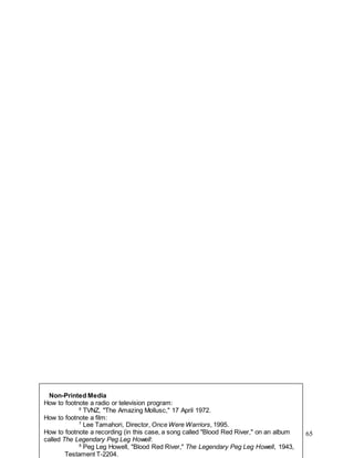 65
Non-Printed Media
How to footnote a radio or television program:
6
TVNZ, "The Amazing Mollusc," 17 April 1972.
How to footnote a film:
7
Lee Tamahori, Director, Once Were Warriors, 1995.
How to footnote a recording (in this case, a song called "Blood Red River," on an album
called The Legendary Peg Leg Howell:
8
Peg Leg Howell, "Blood Red River," The Legendary Peg Leg Howell, 1943,
Testament T-2204.
 