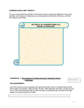 7
LEARNING GOALS AND TARGETS
For you to accomplish the activities in this lesson, write your goals and objectives in the scroll
provided. Let this piece of writing be your constant guide and reminder so that you can finish
this module successfully.
MODULE
LESSON NO. 3: The Literature of Arabia and Israel: Strength in Facing
Challenges
PRE-ASSESSMENT:
Let’s find out how much you already know about this module. Click on the letter that you think
best answers the question. Please answer all items. After taking this short test, you will see your
score. Take note of the items that you were not able to correctly answer and look for the right
answer as you go through this module.
Start of Lesson 1
MY GOALS IN LEARNING ARAB and
ISRAELI LITERATURE
 