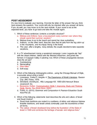 73
POST AESSEMENT
It’s now time to evaluate your learning. Encircle the letter of the answer that you think
best answers the question. Your score will only be checked after you answer all items.
If you do well, you may move on to the next module. If your score is not at the
expected level, you have to go back and take the module again.
1. Which of these sentences contains a complex structure?
a. Melissa and Anthony have a big argument every summer over where they
should spend their summer vacation.*
b. Melissa loves to go to the beach and spend her days sunbathing.
c. Anthony, on the other hand, likes the view that he gets from the log cabin up
in the mountains, and he enjoys hiking in the forest.
d. This year, after a lengthy, noisy debate, the couple decided to take separate
vacations.
2. In a TV advertisement during a senatorial campaign, Loren Legarda ate “tajo”
with the street children, talked with the Manobo tribesmen, and joined the
farmers in Cagayan Valley in planting rice. Which of these propaganda devices
does the ad use?
a. Cardstacking
b. Namecalling
c. Plain folks*
d. Soft soap
3. Which of the following bibliographic entries , using the Chicago Manual of Style,
is accurate about citing a book?
a. Lorenzana, Carlos C. Insights 4: The Experience of World Literature. Quezon
City: JMC Press, 1976.
b. Strickland, Dorothy,ed., HBJ Language K8. 1990 USA:Harcourt Brace
Jovanovich Inc.
c. Baraceros, Esther. Communication Skills 1: Improving Study and Thinking
Skills. Manila: Rex Book Store, 2005.*
d. Forlini, G. (2010). Grammar and Composition 4. Pearson Eduaction South
Asia Pte Ltd.
4. Which of the following statements best describes the arts and culture of Israel
and Saudi Arabia?
a. Saudi Arab traditions are rooted in a synthesis of ethnic and religious Hebrew
Israelite traditions, and Israeli artists continually push the boundaries of their
art forms.
b. The culture of Israel developed long before the foundation of the State of
Israel in 1948 and combines the heritage of secular and religious lives.*
 