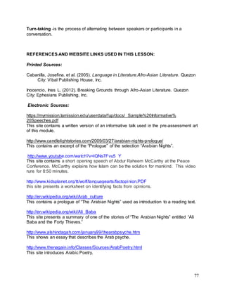 77
Turn-taking -is the process of alternating between speakers or participants in a
conversation.
REFERENCES AND WEBSITE LINKS USED IN THIS LESSON:
Printed Sources:
Cabanilla, Josefina. et al. (2005). Language in Literature.Afro-Asian Literature. Quezon
City: Vibal Publishing House, Inc.
Inocencio, Ines L. (2012). Breaking Grounds through Afro-Asian Literature. Quezon
City: Ephesians Publishing, Inc.
Electronic Sources:
https://mymission.lamission.edu/userdata/fup/docs/ Sample%20Informative%
20Speeches.pdf
This site contains a written version of an informative talk used in the pre-assessment art
of this module.
http://www.candlelightstories.com/2009/03/27/arabian-nights-prologue/
This contains an excerpt of the “Prologue” of the selection “Arabian Nights”.
http://www.youtube.com/watch?v=lQNs7Fvu5_Y
This site contains a short opening speech of Abdur Raheem McCarthy at the Peace
Conference. McCarthy explains how Islam can be the solution for mankind. This video
runs for 8:50 minutes.
http://www.kidsplanet.org/tt/wolf/languagearts/factopinion.PDF
this site presents a worksheet on identifying facts from opinions.
http://en.wikipedia.org/wiki/Arab_culture
This contains a prologue of “The Arabian Nights” used as introduction to a reading text.
http://en.wikipedia.org/wiki/Ali_Baba
This site presents a summary of one of the stories of “The Arabian Nights” entitled “Ali
Baba and the Forty Thieves.”
http://www.alshindagah.com/january99/thearabpsyche.htm
This shows an essay that describes the Arab psyche.
http://www.thenagain.info/Classes/Sources/ArabPoetry.html
This site introduces Arabic Poetry.
 