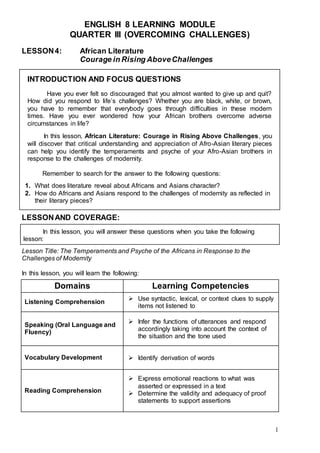 1
ENGLISH 8 LEARNING MODULE
QUARTER III (OVERCOMING CHALLENGES)
LESSON4: African Literature
Courage in Rising AboveChallenges
INTRODUCTION AND FOCUS QUESTIONS
Have you ever felt so discouraged that you almost wanted to give up and quit?
How did you respond to life’s challenges? Whether you are black, white, or brown,
you have to remember that everybody goes through difficulties in these modern
times. Have you ever wondered how your African brothers overcome adverse
circumstances in life?
In this lesson, African Literature: Courage in Rising Above Challenges, you
will discover that critical understanding and appreciation of Afro-Asian literary pieces
can help you identify the temperaments and psyche of your Afro-Asian brothers in
response to the challenges of modernity.
Remember to search for the answer to the following questions:
1. What does literature reveal about Africans and Asians character?
2. How do Africans and Asians respond to the challenges of modernity as reflected in
their literary pieces?
LESSONAND COVERAGE:
In this lesson, you will answer these questions when you take the following
lesson:
Lesson Title: The Temperaments and Psyche of the Africans in Response to the
Challenges of Modernity
In this lesson, you will learn the following:
Domains Learning Competencies
Listening Comprehension
 Use syntactic, lexical, or context clues to supply
items not listened to
Speaking (Oral Language and
Fluency)
 Infer the functions of utterances and respond
accordingly taking into account the context of
the situation and the tone used
Vocabulary Development  Identify derivation of words
Reading Comprehension
 Express emotional reactions to what was
asserted or expressed in a text
 Determine the validity and adequacy of proof
statements to support assertions
 