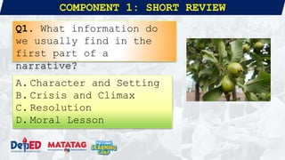 COMPONENT 1: SHORT REVIEW
Q1. What information do
we usually find in the
first part of a
narrative?
A. Character and Setting
B. Crisis and Climax
C. Resolution
D. Moral Lesson
 