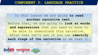 COMPONENT 3: LANGUAGE PRACTICE
In this lesson we are going to read
another narrative text.
Before that, we are going to look at words
and expressions that you need to know to
be able to understand this narrative.
After that let’s see if you can identify
each stage of the narrative as we read it.
 