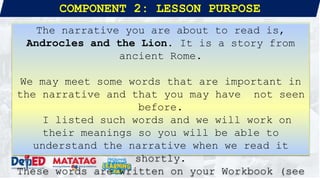 COMPONENT 2: LESSON PURPOSE
The narrative you are about to read is,
Androcles and the Lion. It is a story from
ancient Rome.
We may meet some words that are important in
the narrative and that you may have not seen
before.
I listed such words and we will work on
their meanings so you will be able to
understand the narrative when we read it
shortly.
These words are written on your Workbook (see
 