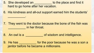 5. She developed an __________ to the place and find it
hard to go home after her vacation.
6. His kindness and all-out support earned him the students’
__________.
7. They went to the doctor because the bone of the fish was
__________ in her throat.
8. An owl is a __________ of wisdom and intelligence.
9. He has __________ for the poor because he was a son a
janitor before he became a millionaire.
 