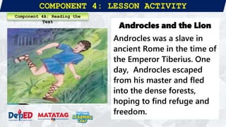 COMPONENT 4: LESSON ACTIVITY
Androcles and the Lion
Androcles was a slave in
ancient Rome in the time of
the Emperor Tiberius. One
day, Androcles escaped
from his master and fled
into the dense forests,
hoping to find refuge and
freedom.
Component 4A: Reading the
Text
 