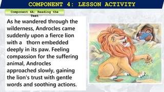 COMPONENT 4: LESSON ACTIVITY
As he wandered through the
wilderness, Androcles came
suddenly upon a fierce lion
with a thorn embedded
deeply in its paw. Feeling
compassion for the suffering
animal, Androcles
approached slowly, gaining
the lion's trust with gentle
words and soothing actions.
Component 4A: Reading the
Text
 