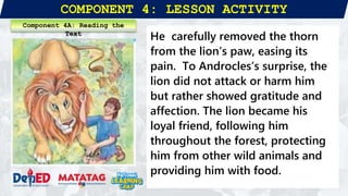 COMPONENT 4: LESSON ACTIVITY
He carefully removed the thorn
from the lion’s paw, easing its
pain. To Androcles’s surprise, the
lion did not attack or harm him
but rather showed gratitude and
affection. The lion became his
loyal friend, following him
throughout the forest, protecting
him from other wild animals and
providing him with food.
Component 4A: Reading the
Text
 
