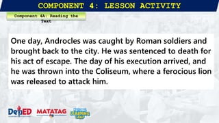 COMPONENT 4: LESSON ACTIVITY
One day, Androcles was caught by Roman soldiers and
brought back to the city. He was sentenced to death for
his act of escape. The day of his execution arrived, and
he was thrown into the Coliseum, where a ferocious lion
was released to attack him.
Component 4A: Reading the
Text
 