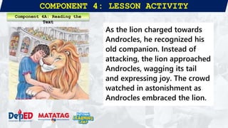 COMPONENT 4: LESSON ACTIVITY
As the lion charged towards
Androcles, he recognized his
old companion. Instead of
attacking, the lion approached
Androcles, wagging its tail
and expressing joy. The crowd
watched in astonishment as
Androcles embraced the lion.
Component 4A: Reading the
Text
 