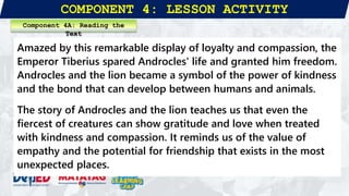 COMPONENT 4: LESSON ACTIVITY
Amazed by this remarkable display of loyalty and compassion, the
Emperor Tiberius spared Androcles' life and granted him freedom.
Androcles and the lion became a symbol of the power of kindness
and the bond that can develop between humans and animals.
The story of Androcles and the lion teaches us that even the
fiercest of creatures can show gratitude and love when treated
with kindness and compassion. It reminds us of the value of
empathy and the potential for friendship that exists in the most
unexpected places.
Component 4A: Reading the
Text
 