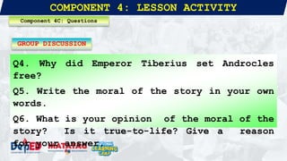 COMPONENT 4: LESSON ACTIVITY
Q4. Why did Emperor Tiberius set Androcles
free?
Q5. Write the moral of the story in your own
words.
Q6. What is your opinion of the moral of the
story? Is it true-to-life? Give a reason
for your answer.
Component 4C: Questions
GROUP DISCUSSION
 
