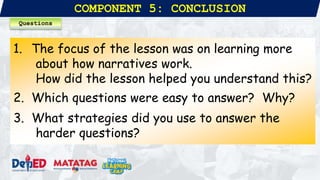 COMPONENT 5: CONCLUSION
1. The focus of the lesson was on learning more
about how narratives work.
How did the lesson helped you understand this?
2. Which questions were easy to answer? Why?
3. What strategies did you use to answer the
harder questions?
Questions
 