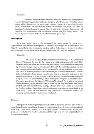 10 CO_Q4_English 8_Module 4
Example:
My most memorable trip is my last vacation. For me, it is a very special
moment because my family was finally complete after ten years. The plan was to
go in a white island where the sea was as clear as crystals. It is one of the booming
tourist destinations in our country. When we reached the place, we were all
fascinated with the beauty of nature. Since it was a rare occasion that we were all
complete, we immediately took the chance to have our first family photo. This
makes my last vacation to be the most memorable get away.
Description
In a description pattern, the paragraph is characterized by using more
adjectives or vivid sensory description. It creates a mental picture of the idea or the
topic by describing how it sounds, smells, tastes, feels, and/or looks. It is often
recommended to use transitional words and phrases that indicate location.
Example:
One of the most visited tourist attractions in Caraga is the Enchanted
River of Hinatuan, Surigao del Sur. It is a deep cold spring river with bright blue
color that sparkles when the sun hits the clear water. The blue river is surrounded
by trees and jungle vines of scenic green. Beneath the water lies a cave system
that consists of tunnels leading to an unmapped territory making it mysterious.
But, what is more mysterious is how the river got its name “Enchanted”. Locals
believe that fairies have added mesmerizing colors of sapphire and jade to the
water that resulted to its captivating beauty. Another enchanting event happens
every 12 noon. The caretaker rings a bell that signals everyone to leave the water.
When everyone is out, the “Hymn of Hinatuan” is played. Then, a large variety of
fishes gathered for the feeding which is done by the staff members. The fishes
are fed with rice, minced meat, shrimp, octopus, and other scraps of food. Once
the feeding is done, these fishes simply disappear returning the water back to its
calm state. These are the reasons why Hinatuan’s Enchanted River is an
amazing tourist attraction that people must visit.
Process
This pattern of development is usually used to explain a process on how to do
something. It uses transitional devices of enumeration (e.g., first, second, third) and
time (e.g., then, next, finally). It is the right pattern of development when your
purpose is to help your readers understand the steps in a process or procedure, or
to give instructions.
 