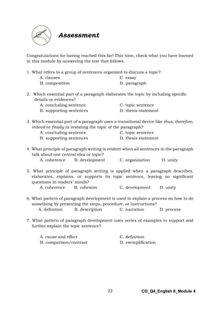 22 CO_Q4_English 8_Module 4
Congratulations for having reached this far! This time, check what you have learned
in this module by answering the test that follows.
1. What refers to a group of sentences organized to discuss a topic?
A. clauses C. essay
B. composition D. paragraph
2. Which essential part of a paragraph elaborates the topic by including specific
details or evidences?
A. concluding sentence C. topic sentence
B. supporting sentences D. thesis statement
3. Which essential part of a paragraph uses a transitional device like thus, therefore,
indeed or finally in restating the topic of the paragraph?
A. concluding sentence C. topic sentence
B. supporting sentences D. thesis statement
4. What principle of paragraph writing is evident when all sentences in the paragraph
talk about one central idea or topic?
A. coherence B. development C. organization D. unity
5. What principle of paragraph writing is applied when a paragraph describes,
elaborates, explains, or supports its topic sentence, leaving no significant
questions in readers’ minds?
A. coherence B. cohesion C. development D. unity
6. What pattern of paragraph development is used to explain a process on how to do
something by presenting the steps, procedure, or instructions?
A. definition B. description C. narration D. process
7. What pattern of paragraph development uses series of examples to support and
further explain the topic sentence?
A. cause and effect C. definition
B. comparison/contrast D. exemplification
Assessment
 