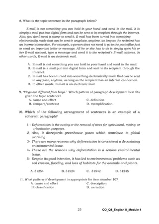 23 CO_Q4_English 8_Module 4
8. What is the topic sentence in the paragraph below?
E-mail is not something you can hold in your hand and send in the mail. It is
simply a mail put into digital form and can be sent to its recipient through the Internet.
Also, you don’t need a stamp to send it. E-mail has been turned into something
electronically made that can be sent in anyplace, anytime, as long as the recipient has
an internet connection. For example, a person does not need to go to the post office just
to send an important letter or message. All he or she has to do is simply open his or
her E-mail account, type a message and send it to the recipient’s E-mail address. In
other words, E-mail is an electronic mail.
A. E-mail is not something you can hold in your hand and send in the mail.
B. E-mail is a mail put into digital form and sent to its recipient through the
Internet.
C. E-mail has been turned into something electronically made that can be sent
in anyplace, anytime, as long as the recipient has an internet connection.
D. In other words, E-mail is an electronic mail.
9. ‘Vlogs are different from blogs.’ Which pattern of paragraph development best fits
given the topic sentence?
A. cause and effect C. definition
B. compare/contrast D. exemplification
10. Which of the following arrangement of sentences is an example of a
coherent paragraph?
1 - Deforestation is the cutting or the removal of trees for agricultural, mining, or
urbanization purposes.
2- Also, it disregards greenhouse gases which contribute to global
warming
3- There are many reasons why deforestation is considered a devastating
environmental issue.
4- These are the reasons why deforestation is a serious environmental
issue.
5- Despite its good intention, it has led to environmental problems such as
soil erosion, flooding, and loss of habitats for the animals and plants.
A. 31254 B. 31524 C. 31542 D. 31245
11. What pattern of development is appropriate for item number 10?
A. cause and effect C. description
B. classification D. narration
 