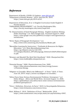 27 CO_Q4_English 8_Module 4
Reference
Department of Health, COVID-19 Updates, www.doh.gov.ph
“Department of Health Website.” 2019. Doh.Gov.Ph. 2019.
https://www.doh.gov.ph/2019-nCoV.
Department of Education, K to 12 English Curriculum Guide-English 8
Fourth Quarter
“PARAGRAPH DEVELOPMENT.” n.d. Faculty.Washington.Edu.
http://faculty.washington.edu/ezent/impd.htm.
“E. Characteristics of Good Paragraph Writing - English Academic Writing
(Video Teaching).” n.d. Sites.Google.Com. Accessed August 9, 2020.
https://sites.google.com/site/phf6453/ii-subject-verb-agreement/a-
introduction.
“Seven Types of Paragraph Development.” n.d.
http://www.write.armstrong.edu/handouts/Modes.pdf.
“Macmillan Learning for Instructors | Textbooks & Resources for Higher
Education.” n.d. Www.Macmillanlearning.Com.
https://go.bfwpub.com/rs/122-CFG-
317/images/Handout_AP%20Language_Patterns%20of%20Developme
nt.pdf.
“Kirszner and Mandell The Brief Holt Handbook.” 2020. Sharpschool.Net.
https://www.bedfordjfhs.sharpschool.net.
“Potential Energy.” 2000. Physicsclassroom.Com. 2000.
https://www.physicsclassroom.com/class/energy/Lesson-
1/Potential-Energy.
“Alligator vs Crocodile: What’s the Difference? - A Tutor.” 2019. A Tutor.
June 20, 2019. https://atutor.ca/alligator-vs-crocodile/.
“Africa Faces Some Serious Environmental Problems: Greenpeace.” n.d.
Globe Afrique - Africa and World News. Accessed August 12, 2020.
https://globeafrique.com/africa-faces-some-serious-environmental-
problems-greenpeace/#.
“Virus | Definition, Structure, & Facts.” 2019. In Encyclopædia Britannica.
https://www.britannica.com/science/virus.
Shiel, William C. 2018. “Definition of Virus.” MedicineNet. 2018.
https://www.medicinenet.com/script/main/art.asp?articlekey=5997.
 