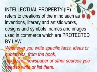 INTELLECTUAL PROPERTY (IP)
refers to creations of the mind such as
inventions, literary and artistic works,
designs and symbols, names and images
used in commerce which are PROTECTED
BY LAW.
Whenever you write specific facts, ideas or
quotations from the book,
magazine, newspaper or other sources you
need to write or list them.
 