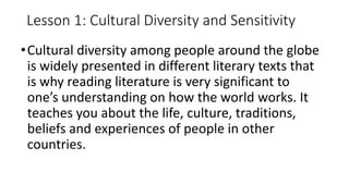 Lesson 1: Cultural Diversity and Sensitivity
•Cultural diversity among people around the globe
is widely presented in different literary texts that
is why reading literature is very significant to
one’s understanding on how the world works. It
teaches you about the life, culture, traditions,
beliefs and experiences of people in other
countries.
 