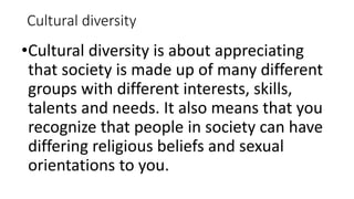 Cultural diversity
•Cultural diversity is about appreciating
that society is made up of many different
groups with different interests, skills,
talents and needs. It also means that you
recognize that people in society can have
differing religious beliefs and sexual
orientations to you.
 