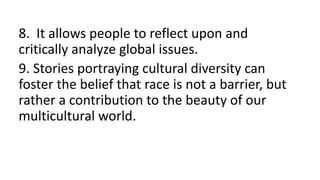 8. It allows people to reflect upon and
critically analyze global issues.
9. Stories portraying cultural diversity can
foster the belief that race is not a barrier, but
rather a contribution to the beauty of our
multicultural world.
 