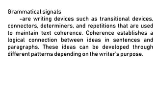 Grammatical signals
-are writing devices such as transitional devices,
connectors, determiners, and repetitions that are used
to maintain text coherence. Coherence establishes a
logical connection between ideas in sentences and
paragraphs. These ideas can be developed through
different patterns depending on the writer’s purpose.
 