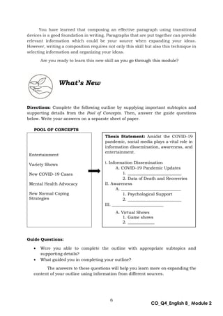6
CO_Q4_English 8_ Module 2
You have learned that composing an effective paragraph using transitional
devices is a good foundation in writing. Paragraphs that are put together can provide
relevant information which could be your source when expanding your ideas.
However, writing a composition requires not only this skill but also this technique in
selecting information and organizing your ideas.
Are you ready to learn this new skill as you go through this module?
Directions: Complete the following outline by supplying important subtopics and
supporting details from the Pool of Concepts. Then, answer the guide questions
below. Write your answers on a separate sheet of paper.
POOL OF CONCEPTS
Guide Questions:
 Were you able to complete the outline with appropriate subtopics and
supporting details?
 What guided you in completing your outline?
The answers to these questions will help you learn more on expanding the
content of your outline using information from different sources.
Entertainment
Variety Shows
New COVID-19 Cases
Mental Health Advocacy
New Normal Coping
Strategies
Thesis Statement: Amidst the COVID-19
pandemic, social media plays a vital role in
information dissemination, awareness, and
entertainment.
I. Information Dissemination
A. COVID-19 Pandemic Updates
1. __________________________
2. Data of Death and Recoveries
II. Awareness
A. _____________________________
1. Psychological Support
2. __________________________
III. _________________________
A. Virtual Shows
1. Game shows
2. _____________
What’s New
 